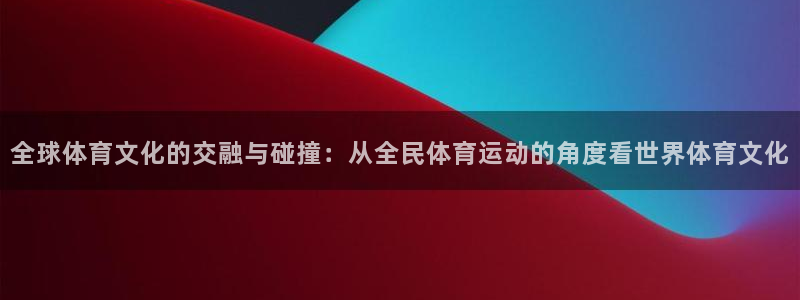 谈球吧体育官网：全球体育文化的交融与碰撞：从全民体育运动的角度看世界体育文化