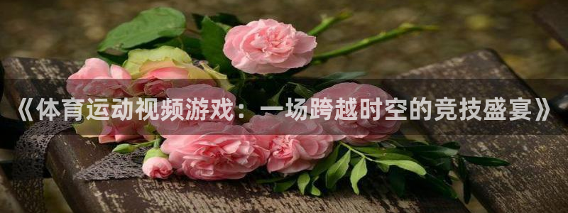 谈球吧体育：《体育运动视频游戏：一场跨越时空的竞技盛宴》